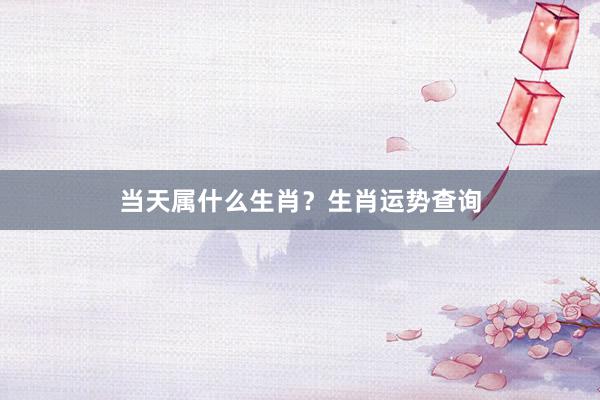 当天属什么生肖？生肖运势查询